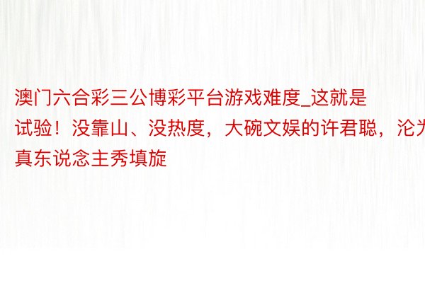 澳门六合彩三公博彩平台游戏难度_这就是试验！没靠山、没热度，大碗文娱的许君聪，沦为真东说念主秀填旋