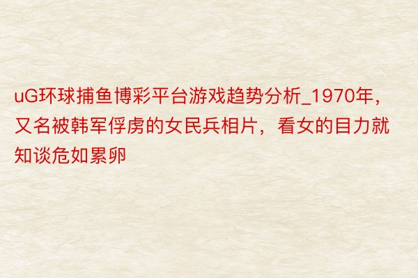 uG环球捕鱼博彩平台游戏趋势分析_1970年，又名被韩军俘虏的女民兵相片，看女的目力就知谈危如累卵