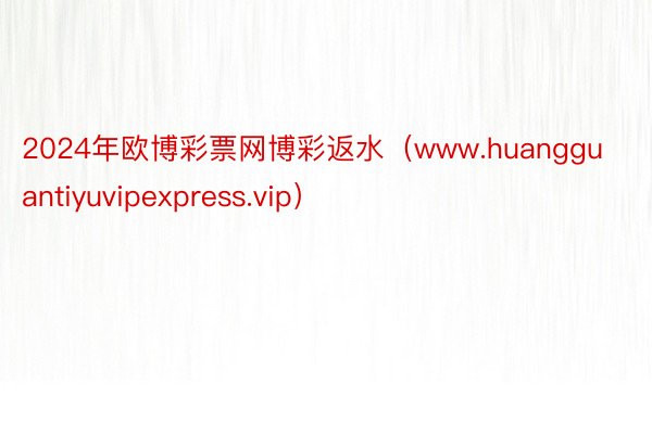 2024年欧博彩票网博彩返水（www.huangguantiyuvipexpress.vip）