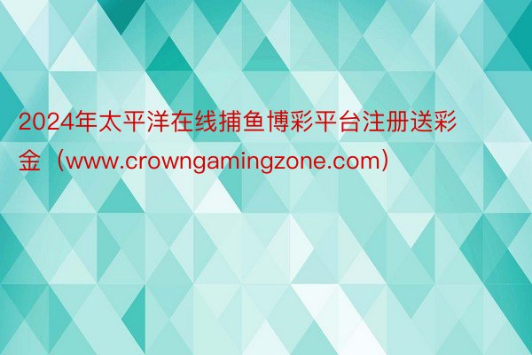 2024年太平洋在线捕鱼博彩平台注册送彩金（www.crowngamingzone.com）