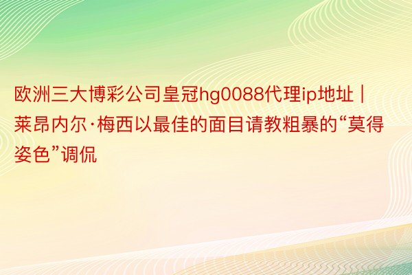 欧洲三大博彩公司皇冠hg0088代理ip地址 | 莱昂内尔·梅西以最佳的面目请教粗暴的“莫得姿色”调侃