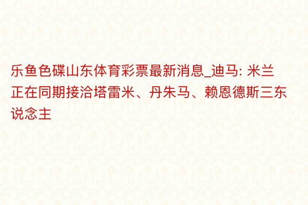 乐鱼色碟山东体育彩票最新消息_迪马: 米兰正在同期接洽塔雷米、丹朱马、赖恩德斯三东说念主