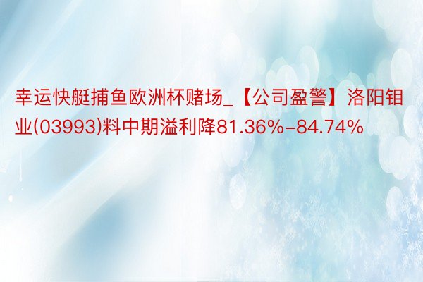 幸运快艇捕鱼欧洲杯赌场_【公司盈警】洛阳钼业(03993)料中期溢利降81.36%-84.74%