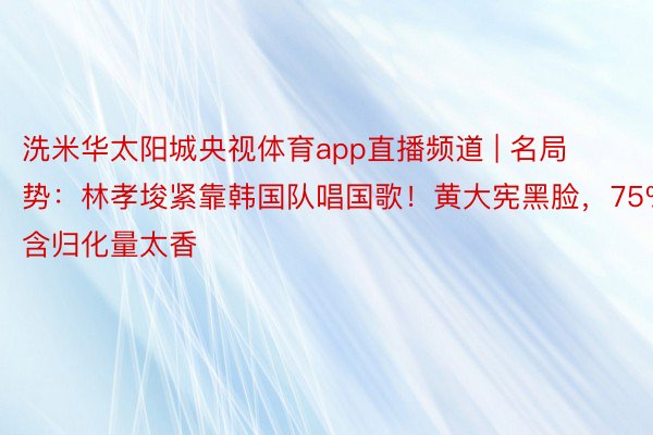 洗米华太阳城央视体育app直播频道 | 名局势：林孝埈紧靠韩国队唱国歌！黄大宪黑脸，75%含归化量太香