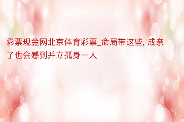 彩票现金网北京体育彩票_命局带这些, 成亲了也会感到并立孤身一人