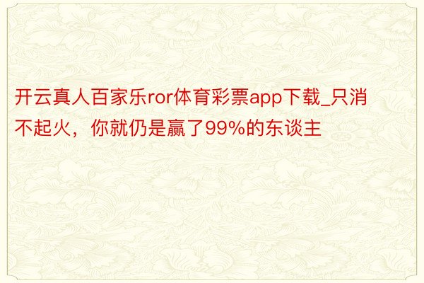 开云真人百家乐ror体育彩票app下载_只消不起火，你就仍是赢了99%的东谈主