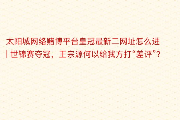 太阳城网络赌博平台皇冠最新二网址怎么进 | 世锦赛夺冠，王宗源何以给我方打“差评”？