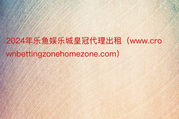 2024年乐鱼娱乐城皇冠代理出租（www.crownbettingzonehomezone.com）