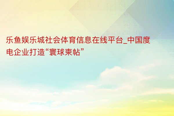 乐鱼娱乐城社会体育信息在线平台_中国度电企业打造“寰球柬帖”