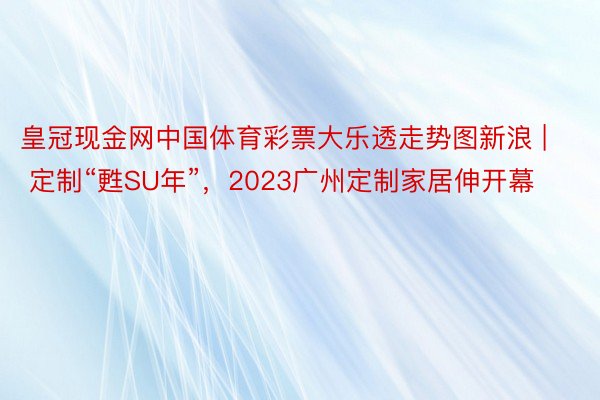 皇冠现金网中国体育彩票大乐透走势图新浪 | 定制“甦SU年”，2023广州定制家居伸开幕