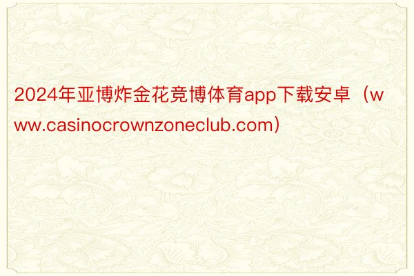 2024年亚博炸金花竞博体育app下载安卓（www.casinocrownzoneclub.com）