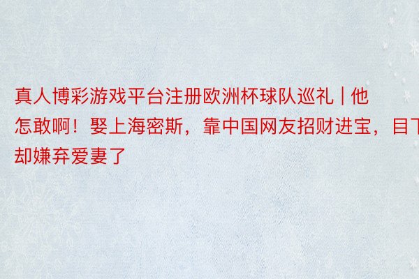 真人博彩游戏平台注册欧洲杯球队巡礼 | 他怎敢啊！娶上海密斯，靠中国网友招财进宝，目下却嫌弃爱妻了