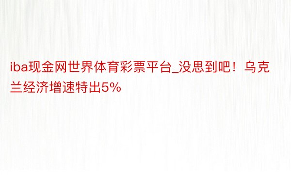 iba现金网世界体育彩票平台_没思到吧！乌克兰经济增速特出5%