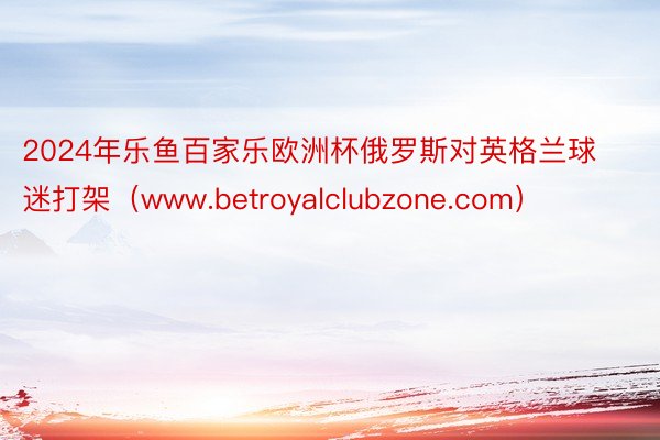 2024年乐鱼百家乐欧洲杯俄罗斯对英格兰球迷打架（www.betroyalclubzone.com）