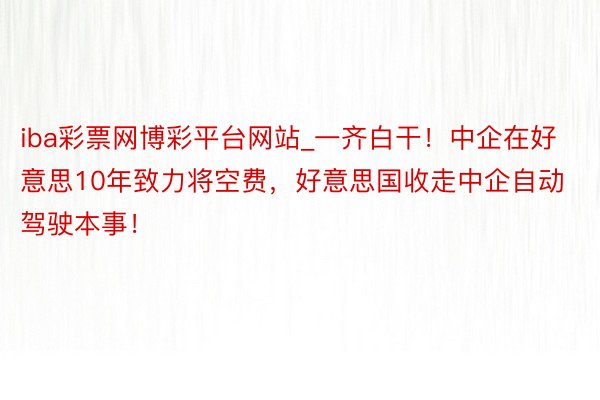 iba彩票网博彩平台网站_一齐白干！中企在好意思10年致力将空费，好意思国收走中企自动驾驶本事！