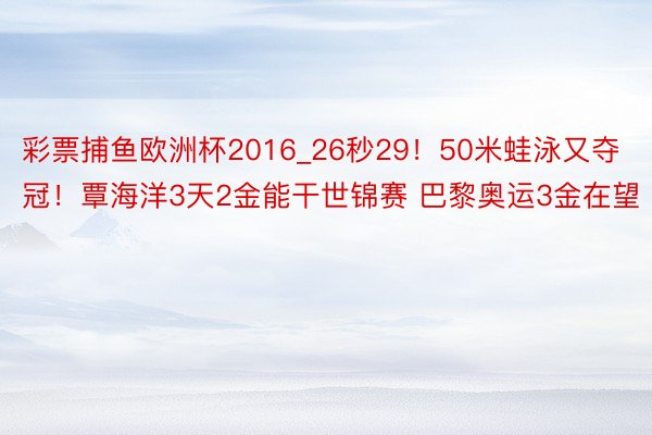 彩票捕鱼欧洲杯2016_26秒29！50米蛙泳又夺冠！覃海洋3天2金能干世锦赛 巴黎奥运3金在望