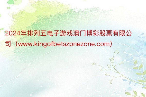 2024年排列五电子游戏澳门博彩股票有限公司（www.kingofbetszonezone.com）