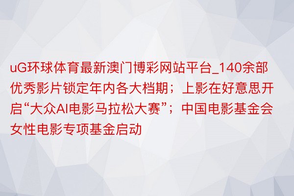 uG环球体育最新澳门博彩网站平台_140余部优秀影片锁定年内各大档期；上影在好意思开启“大众AI电影马拉松大赛”；中国电影基金会女性电影专项基金启动