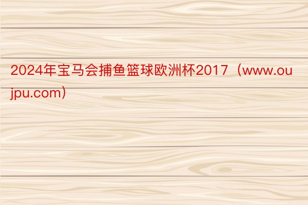 2024年宝马会捕鱼篮球欧洲杯2017（www.oujpu.com）