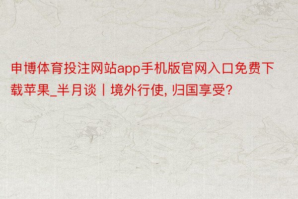 申博体育投注网站app手机版官网入口免费下载苹果_半月谈丨境外行使, 归国享受?