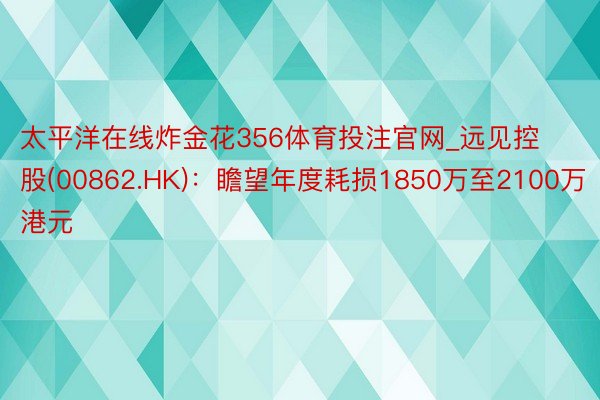 太平洋在线炸金花356体育投注官网_远见控股(00862.HK)：瞻望年度耗损1850万至2100万港元