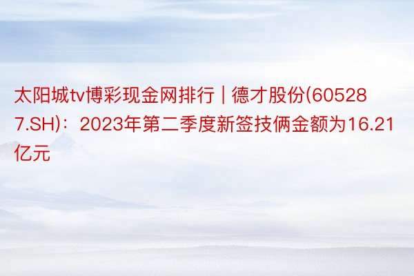 太阳城tv博彩现金网排行 | 德才股份(605287.SH)：2023年第二季度新签技俩金额为16.21亿元