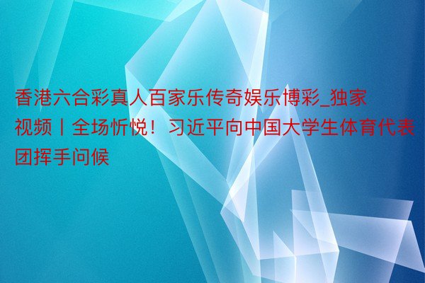 香港六合彩真人百家乐传奇娱乐博彩_独家视频丨全场忻悦！习近平向中国大学生体育代表团挥手问候