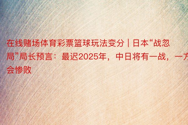 在线赌场体育彩票篮球玩法变分 | 日本“战忽局”局长预言：最迟2025年，中日将有一战，一方会惨败