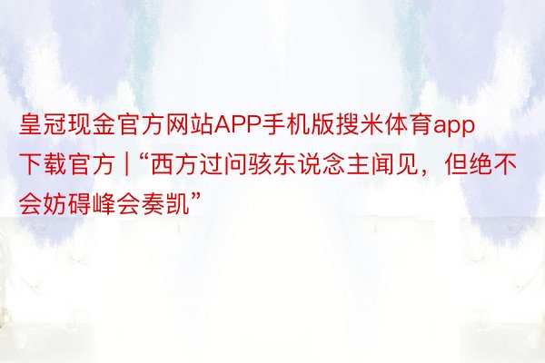 皇冠现金官方网站APP手机版搜米体育app下载官方 | “西方过问骇东说念主闻见，但绝不会妨碍峰会奏凯”