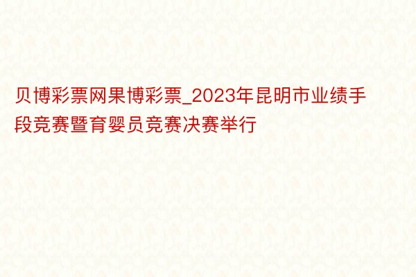 贝博彩票网果博彩票_2023年昆明市业绩手段竞赛暨育婴员竞赛决赛举行