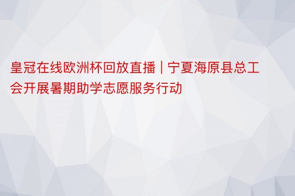 皇冠在线欧洲杯回放直播 | 宁夏海原县总工会开展暑期助学志愿服务行动