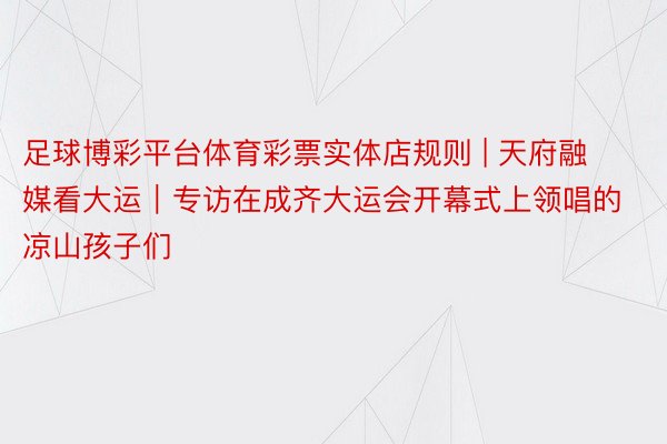 足球博彩平台体育彩票实体店规则 | 天府融媒看大运｜专访在成齐大运会开幕式上领唱的凉山孩子们