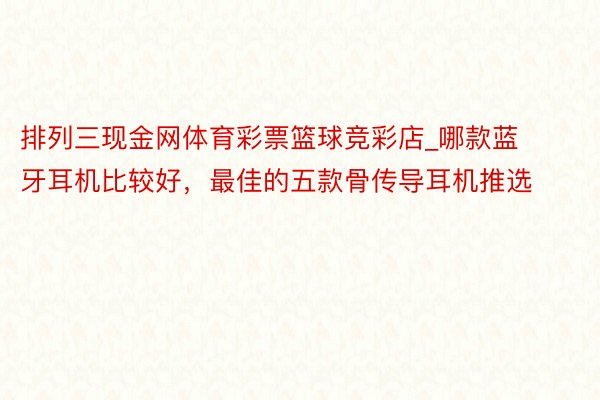 排列三现金网体育彩票篮球竞彩店_哪款蓝牙耳机比较好，最佳的五款骨传导耳机推选