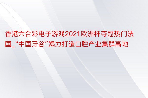 香港六合彩电子游戏2021欧洲杯夺冠热门法国_“中国牙谷”竭力打造口腔产业集群高地