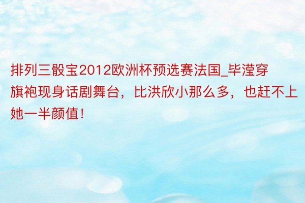 排列三骰宝2012欧洲杯预选赛法国_毕滢穿旗袍现身话剧舞台，比洪欣小那么多，也赶不上她一半颜值！