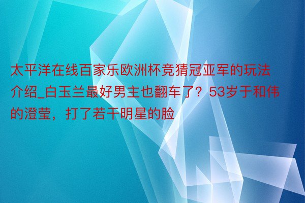 太平洋在线百家乐欧洲杯竞猜冠亚军的玩法介绍_白玉兰最好男主也翻车了？53岁于和伟的澄莹，打了若干明星的脸