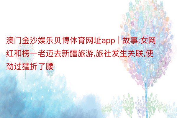 澳门金沙娱乐贝博体育网址app | 故事:女网红和榜一老迈去新疆旅游,旅社发生关联,使劲过猛折了腰