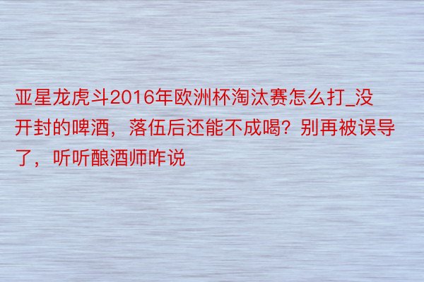 亚星龙虎斗2016年欧洲杯淘汰赛怎么打_没开封的啤酒，落伍后还能不成喝？别再被误导了，听听酿酒师咋说