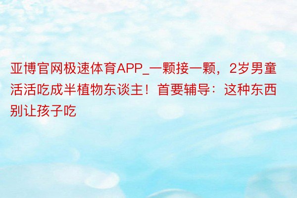 亚博官网极速体育APP_一颗接一颗，2岁男童活活吃成半植物东谈主！首要辅导：这种东西别让孩子吃