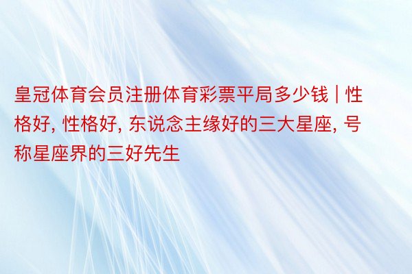 皇冠体育会员注册体育彩票平局多少钱 | 性格好, 性格好, 东说念主缘好的三大星座, 号称星座界的三好先生