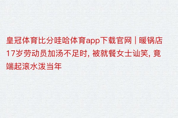 皇冠体育比分哇哈体育app下载官网 | 暖锅店17岁劳动员加汤不足时, 被就餐女士讪笑, 竟端起滚水泼当年