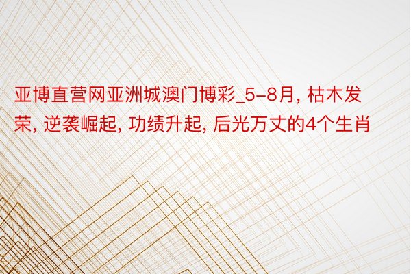 亚博直营网亚洲城澳门博彩_5-8月, 枯木发荣, 逆袭崛起, 功绩升起, 后光万丈的4个生肖