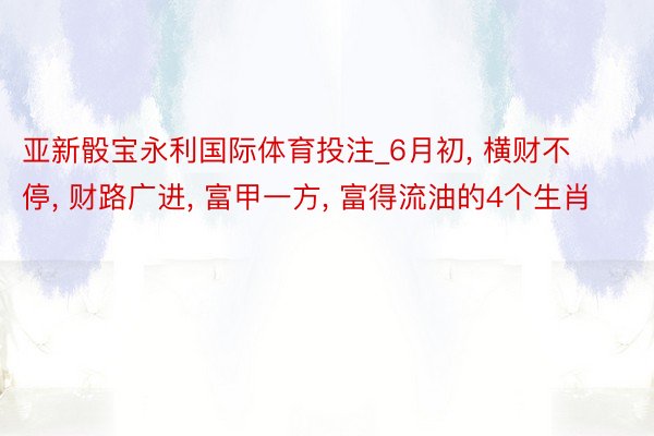 亚新骰宝永利国际体育投注_6月初, 横财不停, 财路广进, 富甲一方, 富得流油的4个生肖