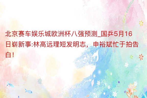 北京赛车娱乐城欧洲杯八强预测_国乒5月16日崭新事:林高远理短发明志，申裕斌忙于拍告白！