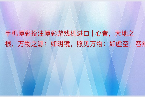 手机博彩投注博彩游戏机进口 | 心者，天地之根，万物之源：如明镜，照见万物；如虚空，容纳万有