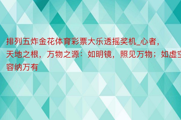 排列五炸金花体育彩票大乐透摇奖机_心者，天地之根，万物之源：如明镜，照见万物；如虚空，容纳万有