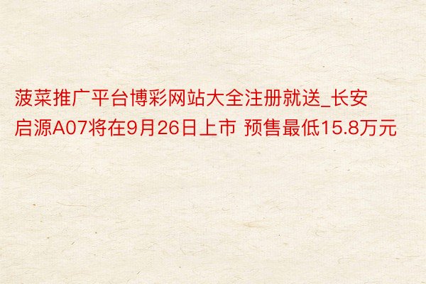 菠菜推广平台博彩网站大全注册就送_长安启源A07将在9月26日上市 预售最低15.8万元