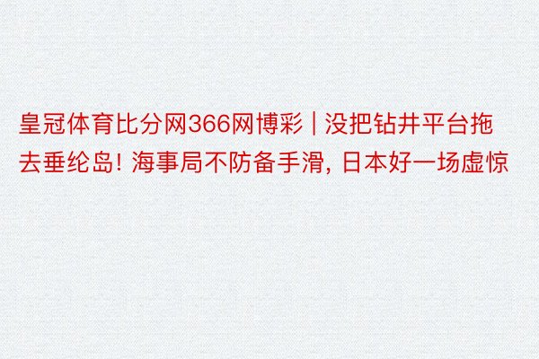 皇冠体育比分网366网博彩 | 没把钻井平台拖去垂纶岛! 海事局不防备手滑, 日本好一场虚惊