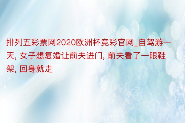 排列五彩票网2020欧洲杯竞彩官网_自驾游一天, 女子想复婚让前夫进门, 前夫看了一眼鞋架, 回身就走