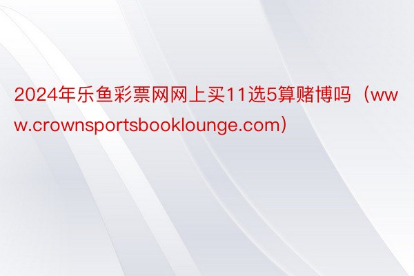 2024年乐鱼彩票网网上买11选5算赌博吗（www.crownsportsbooklounge.com）